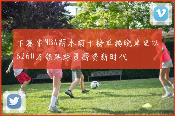 下赛季NBA薪水前十榜单揭晓库里以6260万领跑球员薪资新时代