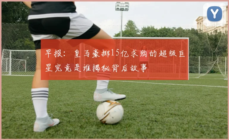 早报：皇马豪掷15亿求购的超级巨星究竟是谁揭秘背后故事