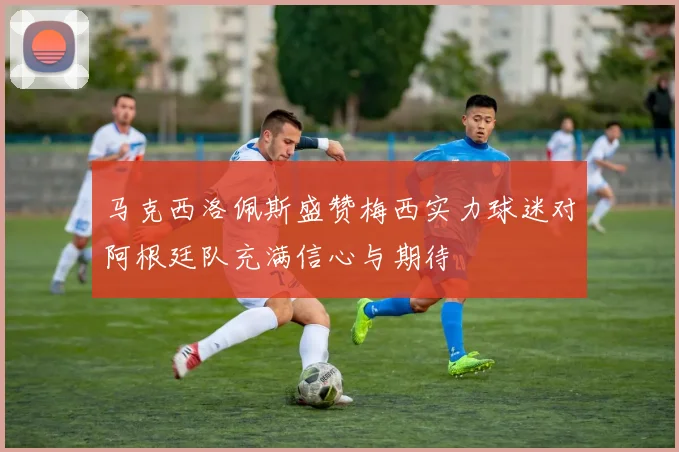 马克西洛佩斯盛赞梅西实力球迷对阿根廷队充满信心与期待