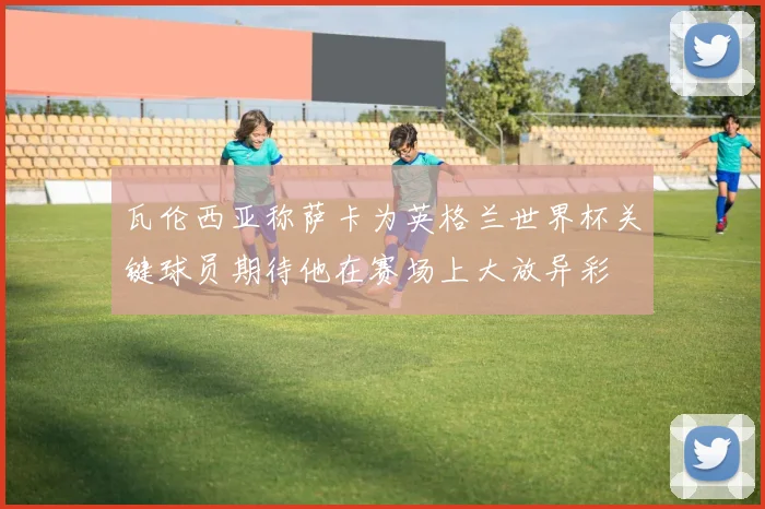 瓦伦西亚称萨卡为英格兰世界杯关键球员期待他在赛场上大放异彩