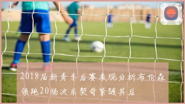2018届新秀季后赛表现分析布伦森领跑20场次东契奇紧随其后
