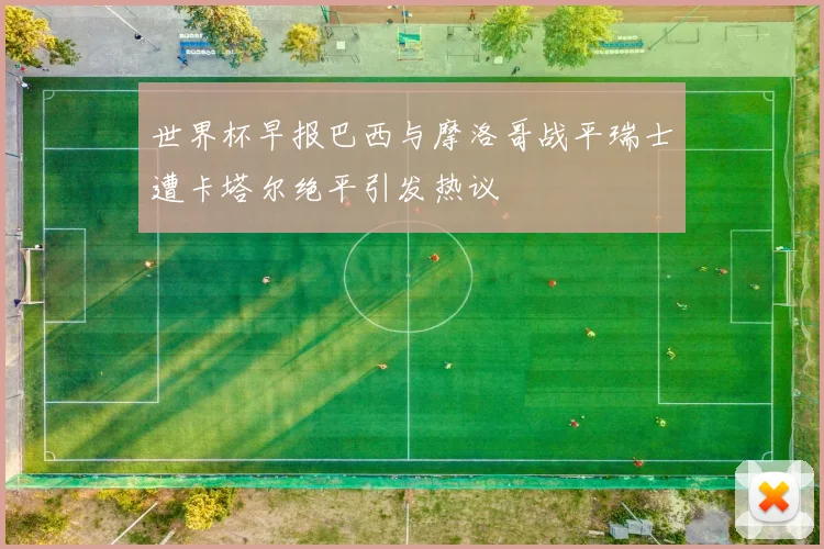 世界杯早报巴西与摩洛哥战平瑞士遭卡塔尔绝平引发热议