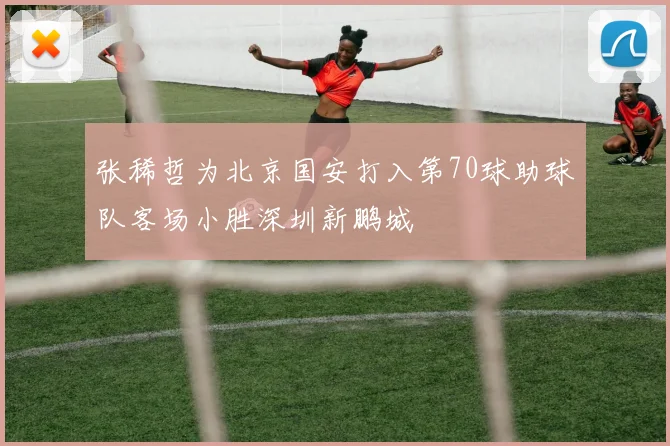 张稀哲为北京国安打入第70球助球队客场小胜深圳新鹏城