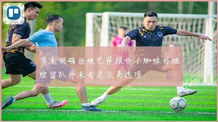 马竞明确拒绝巴萨报价小蜘蛛将继续留队并未考虑交易选项