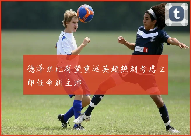 德泽尔比有望重返英超热刺考虑立即任命新主帅