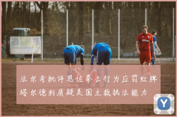 法尔考批评恩佐拳击行为应罚红牌塔尔德利质疑美国主裁执法能力