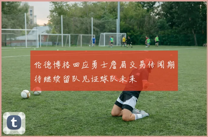 伦德博格回应勇士詹眉交易传闻期待继续留队见证球队未来