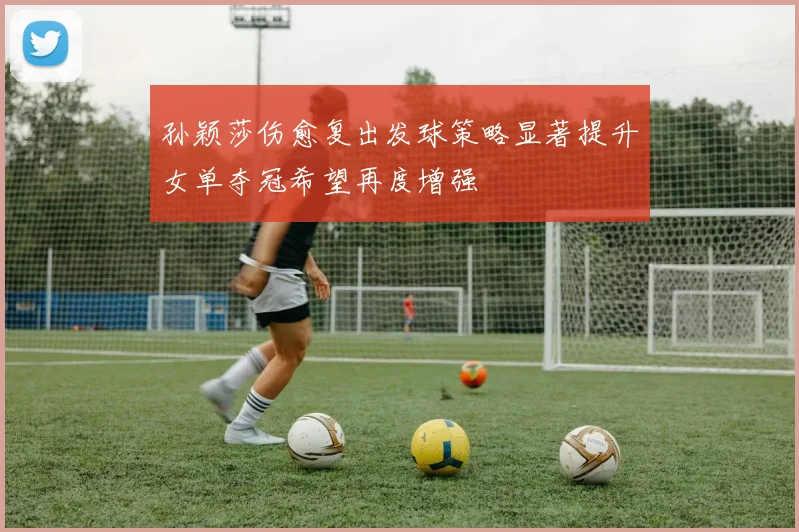 孙颖莎伤愈复出发球策略显著提升女单夺冠希望再度增强