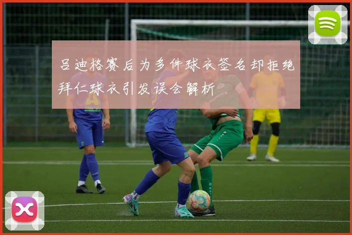 吕迪格赛后为多件球衣签名却拒绝拜仁球衣引发误会解析