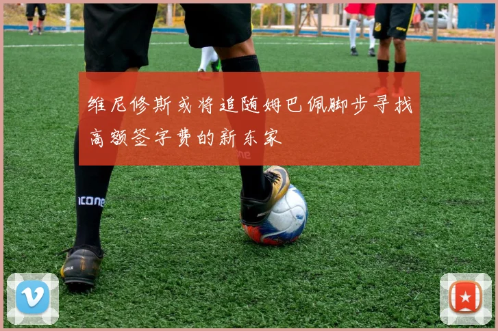 维尼修斯或将追随姆巴佩脚步寻找高额签字费的新东家