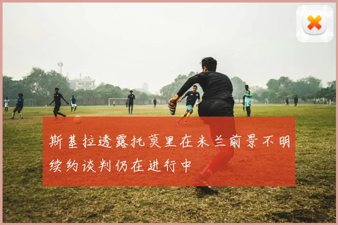 斯基拉透露托莫里在米兰前景不明续约谈判仍在进行中