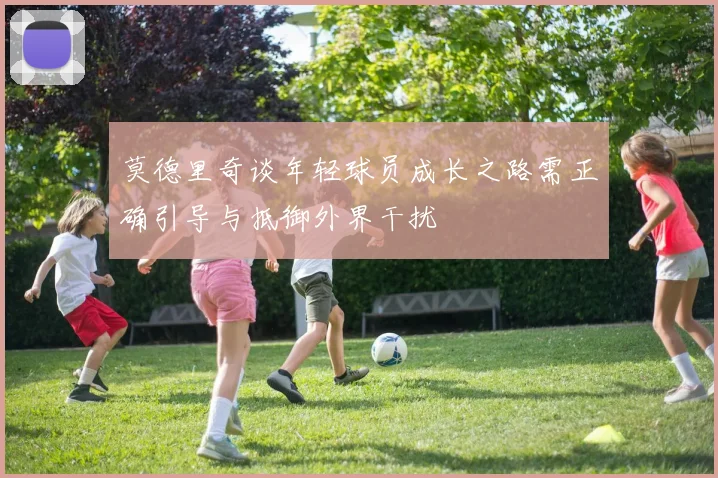 莫德里奇谈年轻球员成长之路需正确引导与抵御外界干扰