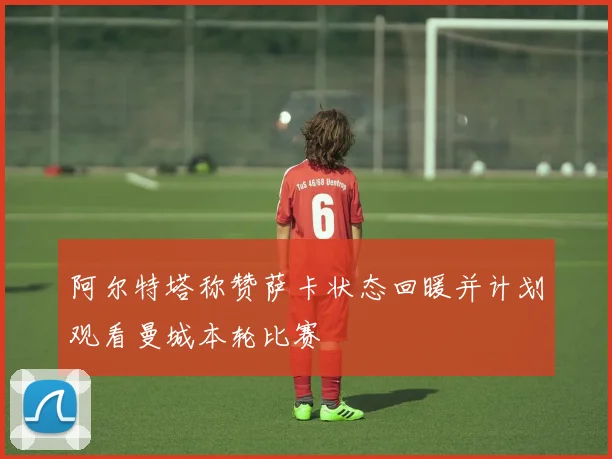 阿尔特塔称赞萨卡状态回暖并计划观看曼城本轮比赛