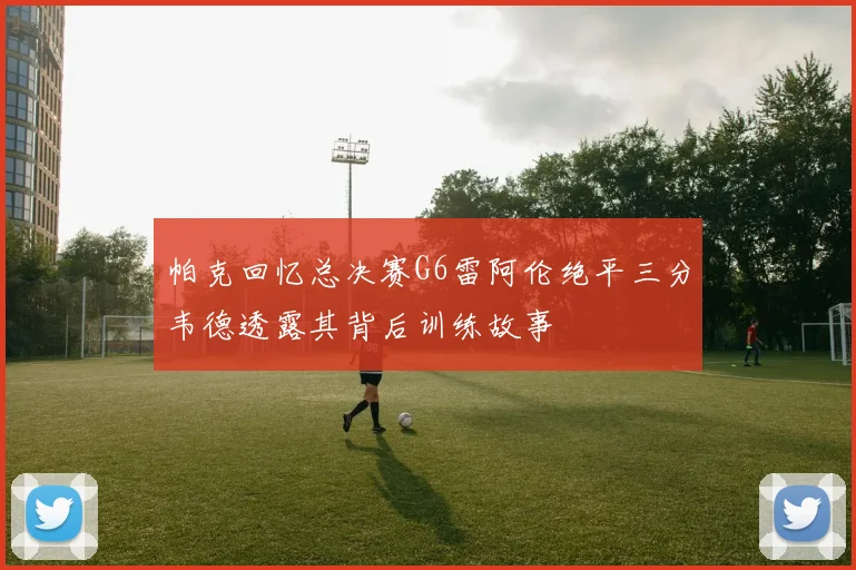 帕克回忆总决赛G6雷阿伦绝平三分韦德透露其背后训练故事