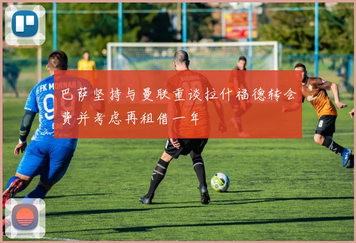 巴萨坚持与曼联重谈拉什福德转会费并考虑再租借一年