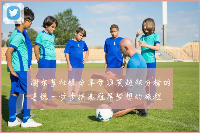 谢尔基社媒分享登顶英超积分榜的喜悦一步步拼凑冠军梦想的旅程