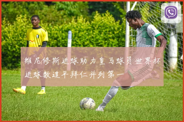维尼修斯进球助力皇马球员世界杯进球数追平拜仁并列第一