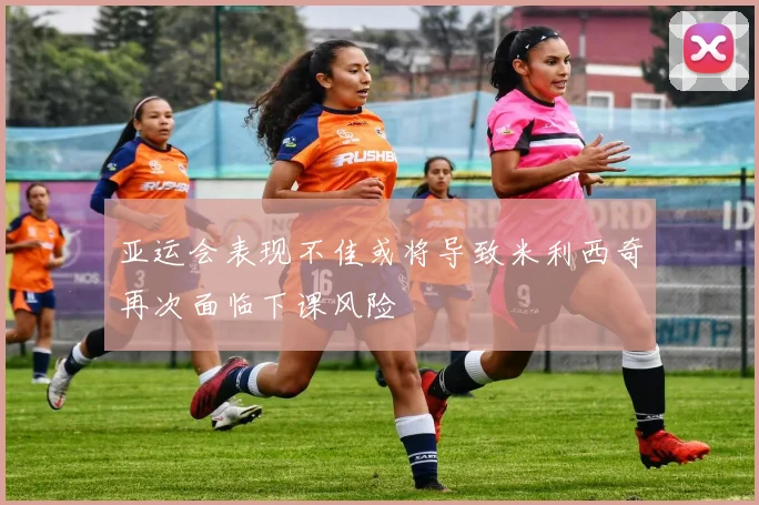 亚运会表现不佳或将导致米利西奇再次面临下课风险