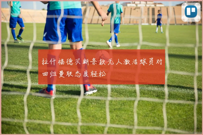 拉什福德买断条款无人激活球员对回归曼联态度轻松