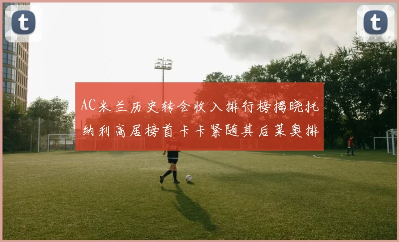 AC米兰历史转会收入排行榜揭晓托纳利高居榜首卡卡紧随其后莱奥排名第四
