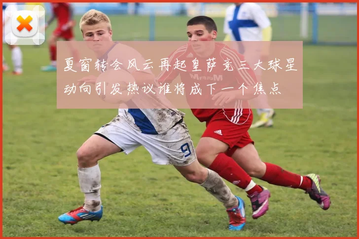 夏窗转会风云再起皇萨竞三大球星动向引发热议谁将成下一个焦点
