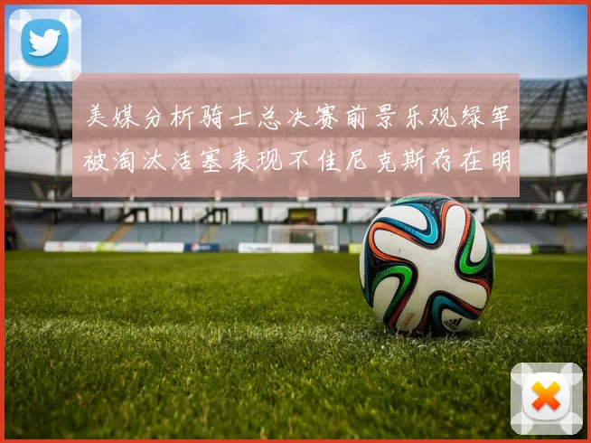 美媒分析骑士总决赛前景乐观绿军被淘汰活塞表现不佳尼克斯存在明显短板