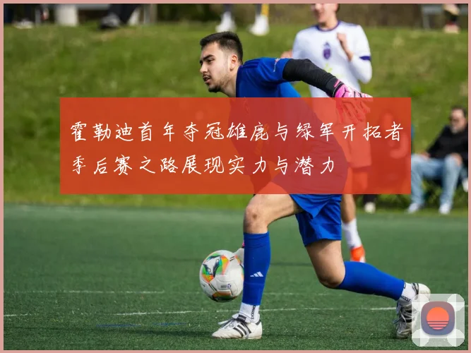 霍勒迪首年夺冠雄鹿与绿军开拓者季后赛之路展现实力与潜力