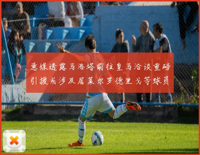 意媒透露马洛塔前往皇马洽谈重磅引援或涉及居莱尔罗德里戈等球员
