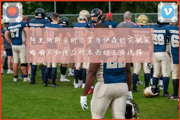 阿里纳斯分析小贾与伊森的突破策略湖人如何应对本西的三分选择