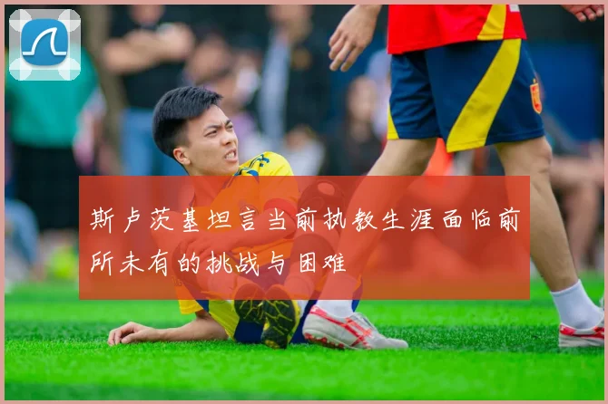 斯卢茨基坦言当前执教生涯面临前所未有的挑战与困难