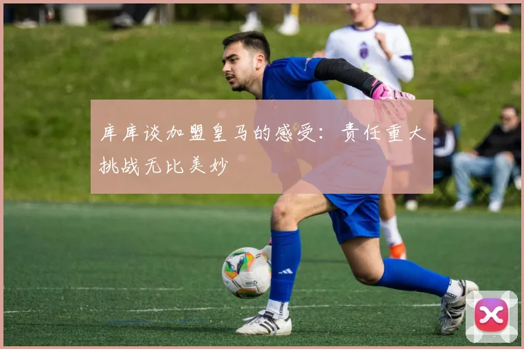 库库谈加盟皇马的感受：责任重大挑战无比美妙