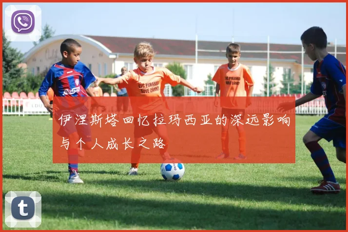 伊涅斯塔回忆拉玛西亚的深远影响与个人成长之路